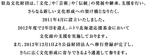 似鳥文化財団は、「文化」や「芸術」や「伝統」の発展や継承、支援を行い、さらなる新しい文化形成への架け橋となりたく、2011年4月に設立いたしました。一歩一歩、文化形成に寄与できるよう邁進して参りますので、よろしくお願い致します。